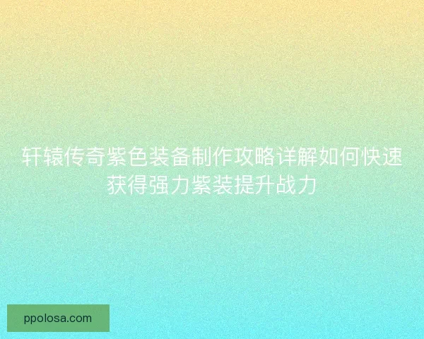轩辕传奇紫色装备制作攻略详解如何快速获得强力紫装提升战力