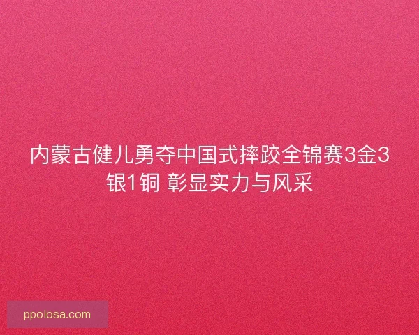 内蒙古健儿勇夺中国式摔跤全锦赛3金3银1铜 彰显实力与风采