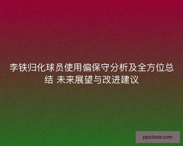 李铁归化球员使用偏保守分析及全方位总结 未来展望与改进建议